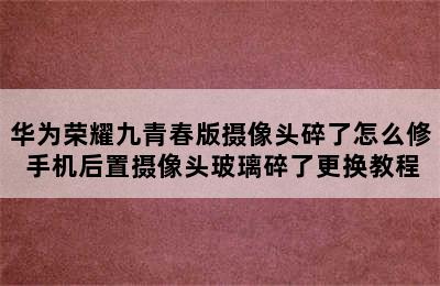 华为荣耀九青春版摄像头碎了怎么修 手机后置摄像头玻璃碎了更换教程